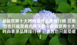 最新世界十大时尚奢侈品牌排行榜 范思哲也只能垫底名牌手机「最新世界十大时尚奢侈品牌排行榜 范思哲也只能垫底」