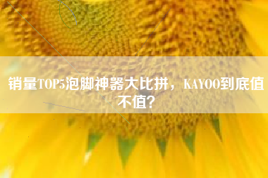 销量TOP5泡脚神器大比拼，KAYOO到底值不值？