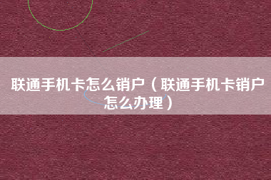 联通手机卡怎么销户（联通手机卡销户怎么办理）