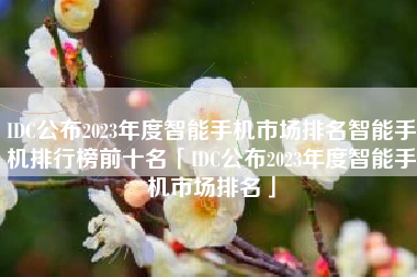 IDC公布2023年度智能手机市场排名智能手机排行榜前十名「IDC公布2023年度智能手机市场排名」